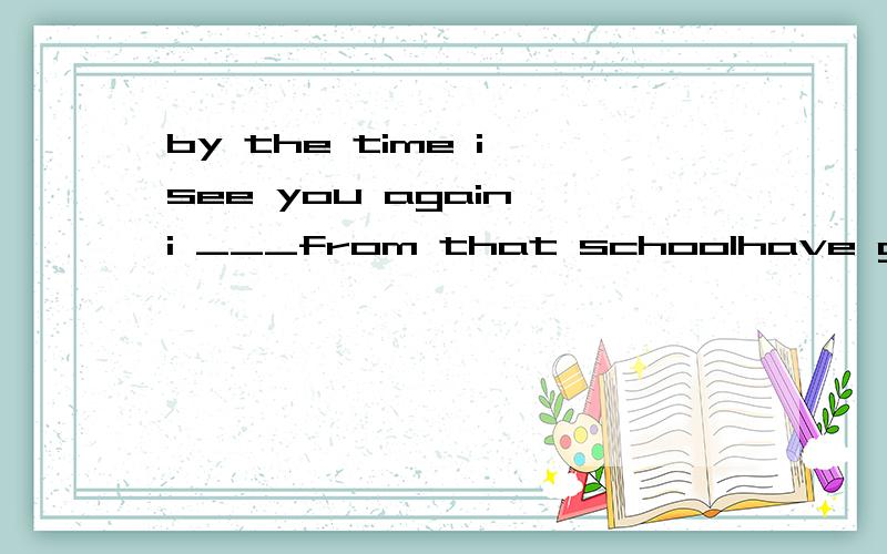 by the time i see you again i ___from that schoolhave graduatedgraduatewill have graduatedgraduated