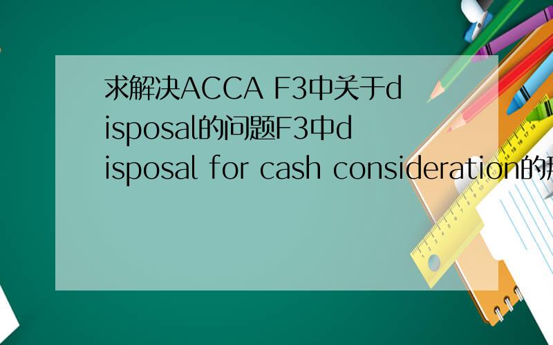 求解决ACCA F3中关于disposal的问题F3中disposal for cash consideration的那三个步骤,Dr disposal Cr NCA cost,Dr AD Cr disposal ,Dr Cash Cr disposal能不能请各位详细讲解一下意思啊?