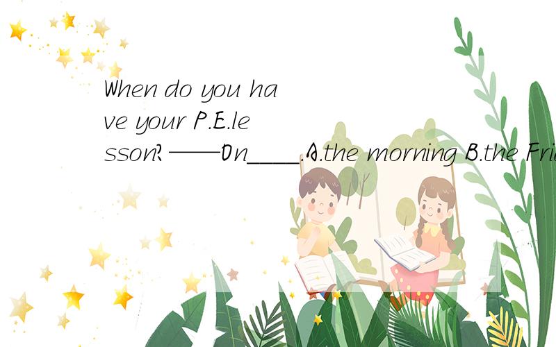 When do you have your P.E.lesson?——On____.A.the morning B.the Friday morning C .Friday morningsD.the morning Friday