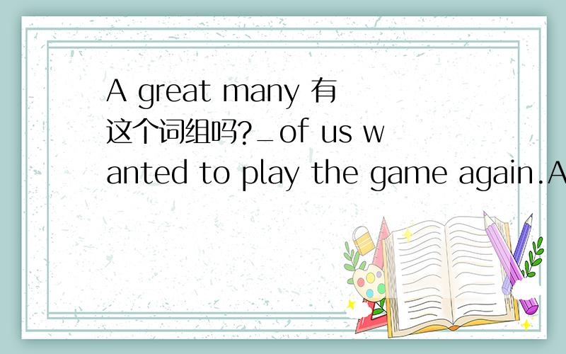 A great many 有这个词组吗?_of us wanted to play the game again.A A great many B many