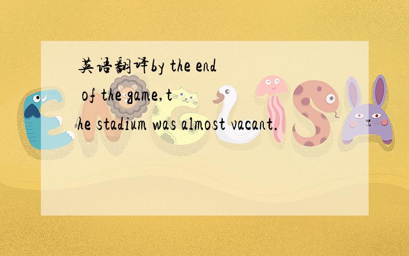 英语翻译by the end of the game,the stadium was almost vacant.