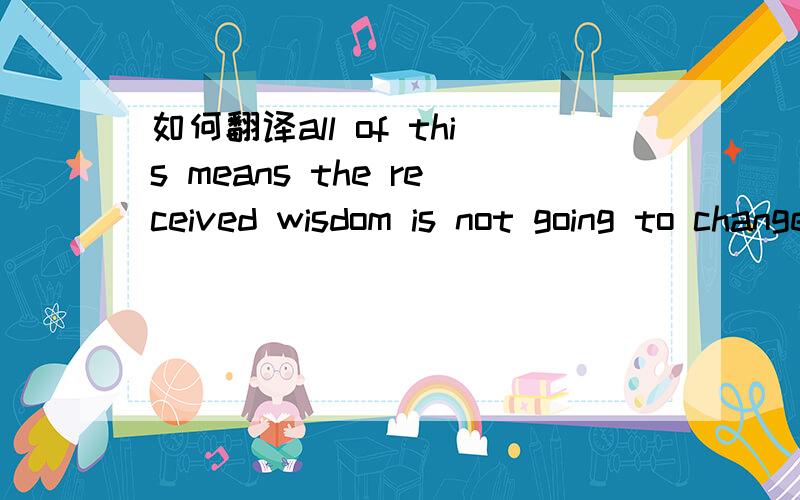如何翻译all of this means the received wisdom is not going to change quietly