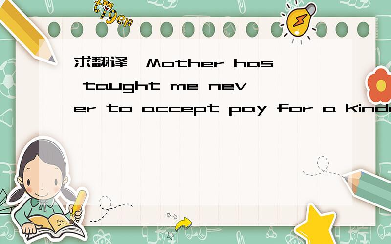 求翻译,Mother has taught me never to accept pay for a kindness.