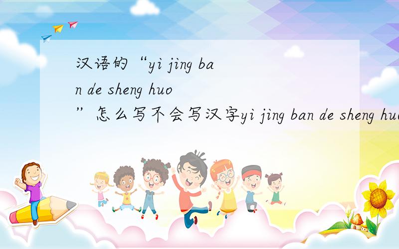 汉语的“yi jing ban de sheng huo”怎么写不会写汉字yi jing ban de sheng huo