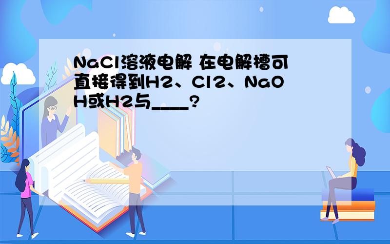 NaCl溶液电解 在电解槽可直接得到H2、Cl2、NaOH或H2与____?