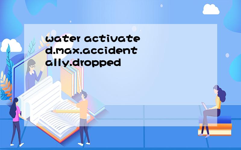 water activated.max.accidentally.dropped