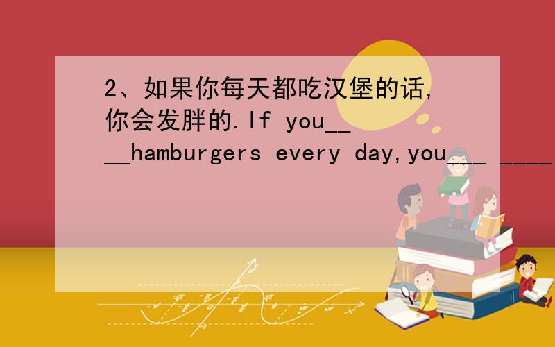 2、如果你每天都吃汉堡的话,你会发胖的.If you____hamburgers every day,you___ ____ ____