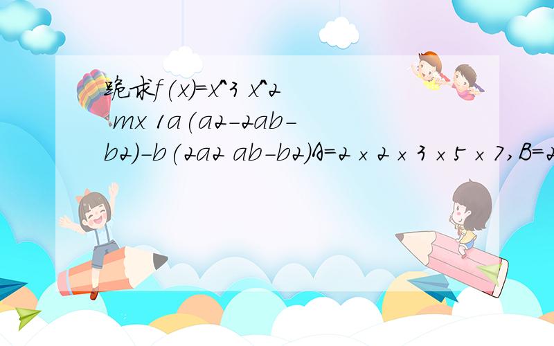 跪求f(x)=x^3 x^2 mx 1a(a2-2ab-b2)-b(2a2 ab-b2)A=2×2×3×5×7,B=2×3×3×5×7|x-1| |x-2|>0