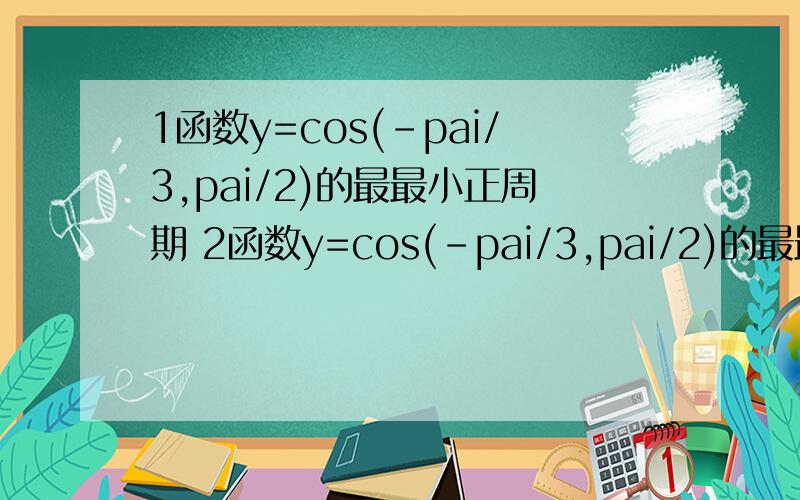 1函数y=cos(-pai/3,pai/2)的最最小正周期 2函数y=cos(-pai/3,pai/2)的最最小正周期还有 函数y=cosx,x属于(-pai/3,pai/2)的值域函数y=cos(2x+pai/6)的最最小正周期 pai指圆周率 前面题目错了