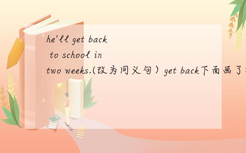 he'll get back to school in two weeks.(改为同义句）get back下面画了横线,主要是填getback的近义词