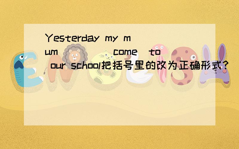 Yesterday my mum____(come)to our school把括号里的改为正确形式?