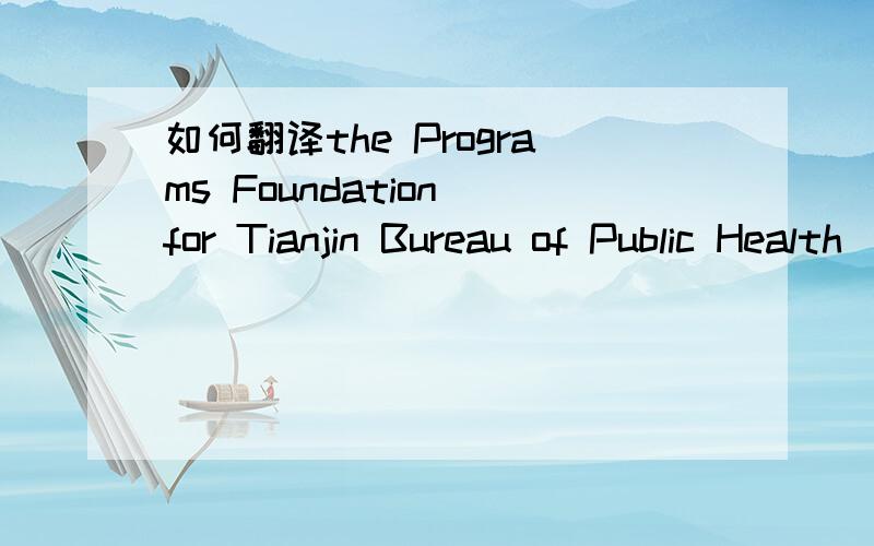 如何翻译the Programs Foundation for Tianjin Bureau of Public Health