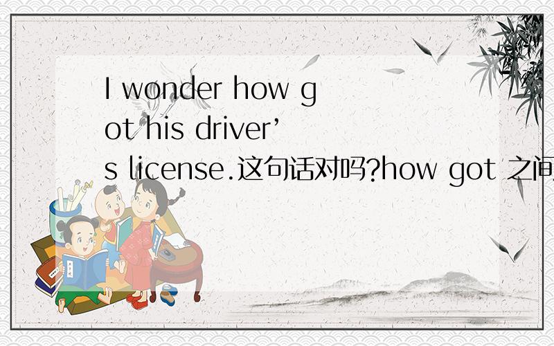 I wonder how got his driver’s license.这句话对吗?how got 之间要用to