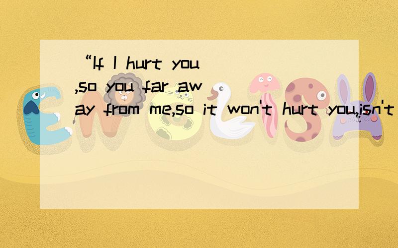 “If I hurt you,so you far away from me,so it won't hurt you,isn't it 中文翻译