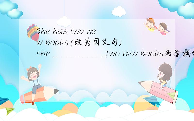 She has two new books(改为同义句)she _____ ______two new books两条横线上填什么