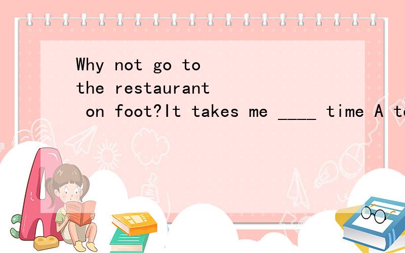 Why not go to the restaurant on foot?It takes me ____ time A too little B too much C much tooD many