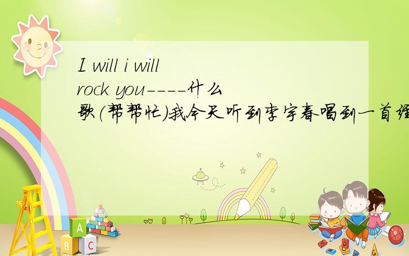 I will i will rock you----什么歌（帮帮忙）我今天听到李宇春唱到一首经常听到的外语歌,一句就是：”Iwill I will rock you.
