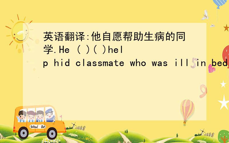 英语翻译:他自愿帮助生病的同学.He ( )( )help hid classmate who was ill in bed.