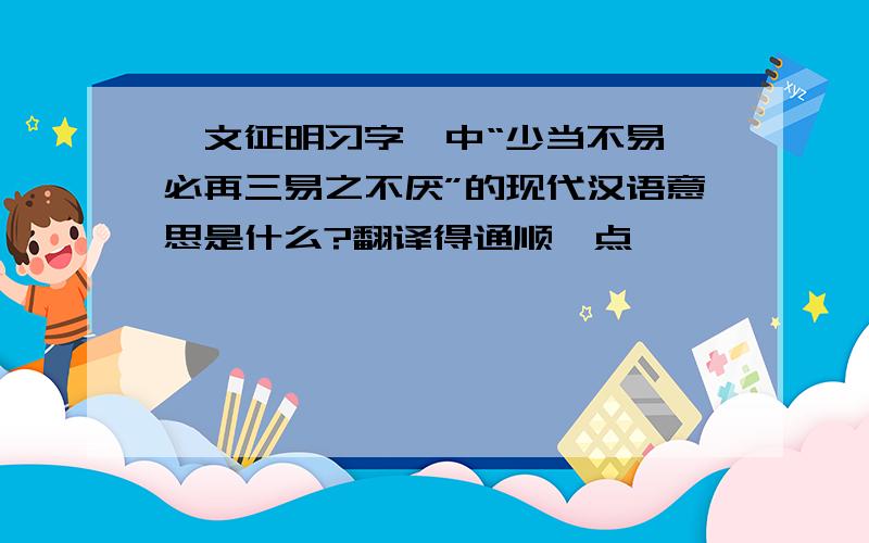 《文征明习字》中“少当不易,必再三易之不厌”的现代汉语意思是什么?翻译得通顺一点