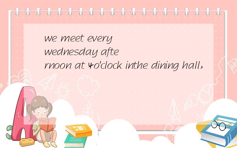 we meet every wednesday afternoon at 4o'clock inthe dining hall,