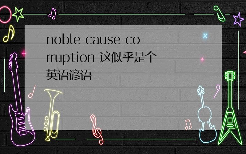 noble cause corruption 这似乎是个英语谚语