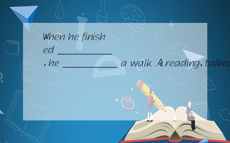 When he finished __________ ,he __________ a walk .A.reading,talked B.to clean ,took C.his homework,was taking D.reading,took)Mr Smith __________ at this school since he ________ Xiamen .A.has been teach,came B.has been teaching,came C.taught,came D.