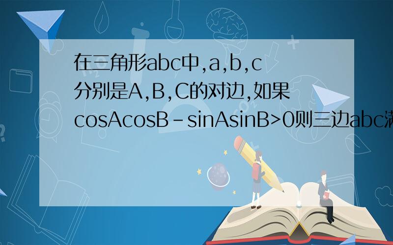 在三角形abc中,a,b,c分别是A,B,C的对边,如果cosAcosB-sinAsinB>0则三边abc满足的关系是