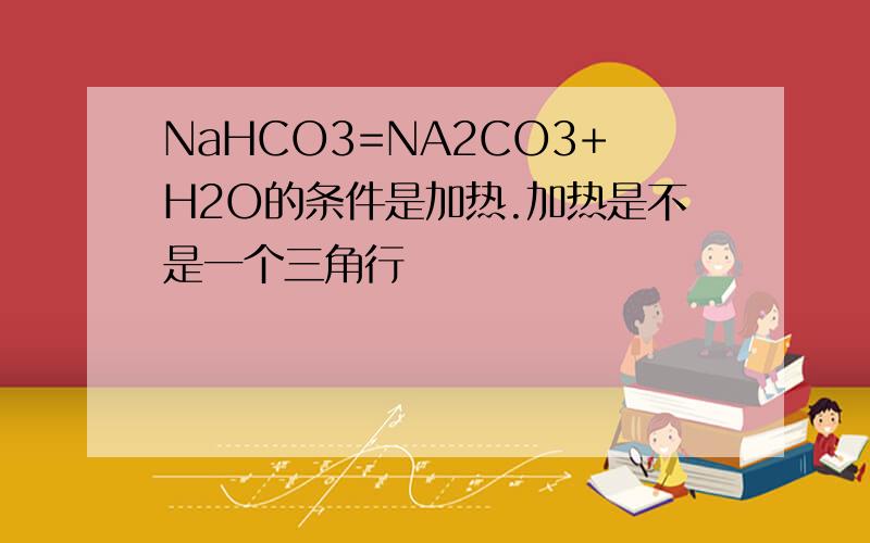NaHCO3=NA2CO3+H2O的条件是加热.加热是不是一个三角行