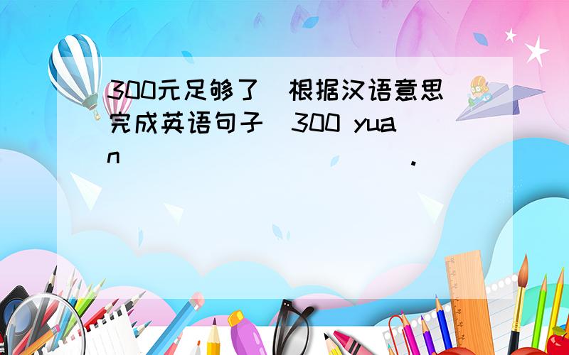 300元足够了(根据汉语意思完成英语句子)300 yuan _____ _____.
