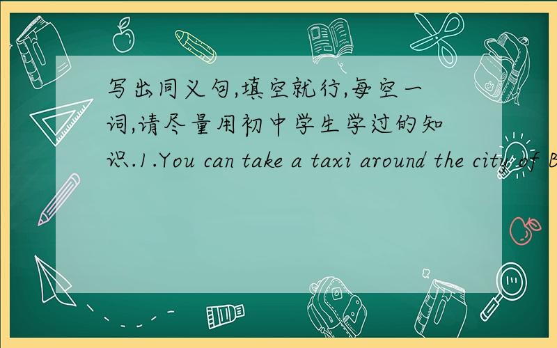 写出同义句,填空就行,每空一词,请尽量用初中学生学过的知识.1.You can take a taxi around the city of Beijing.You can ___   ___the city of Beijing___  ___.2.We spent two hours flying to Tokyo.The journey___Tokyo___us two hours___