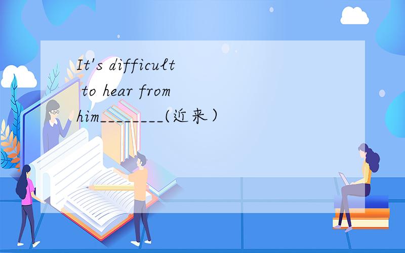 It's difficult to hear from him________(近来）