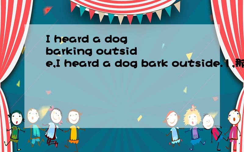 I heard a dog barking outside,I heard a dog bark outside.1,那句是对的?2,如都对,要表达意思有什么区别?3.如果只有一个句子是对的，请说明另外一个为什么是错的。4.第一句为什么要用heard,而不是hear?