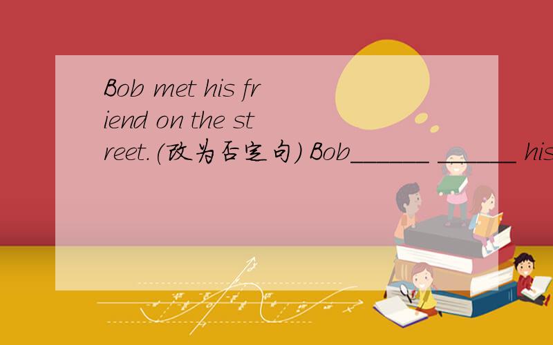 Bob met his friend on the street.(改为否定句) Bob______ ______ his friend on the street.
