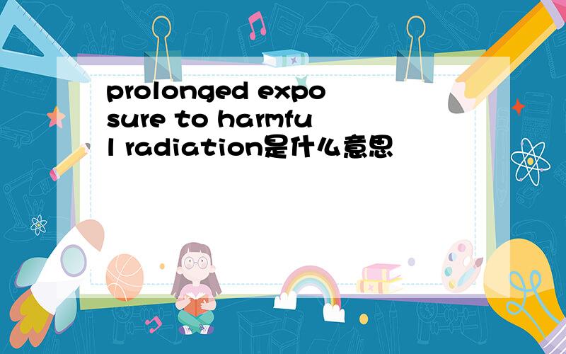 prolonged exposure to harmful radiation是什么意思