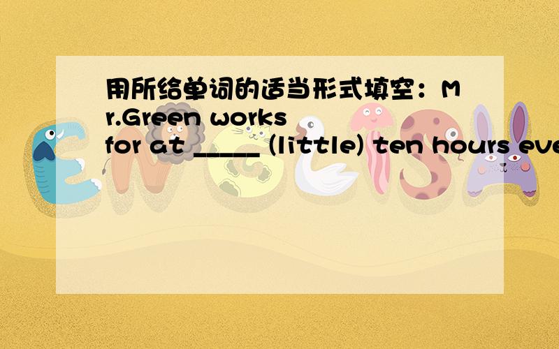 用所给单词的适当形式填空：Mr.Green works for at _____ (little) ten hours every day.
