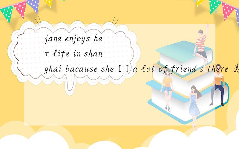 jane enjoys her life in shanghai bacause she [ ] a lot of friend s there 为什么填has