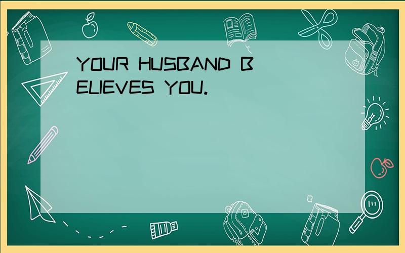 YOUR HUSBAND BELIEVES YOU.