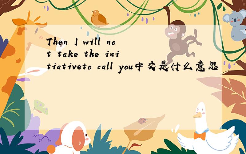 Then I will not take the initiativeto call you中文是什么意思