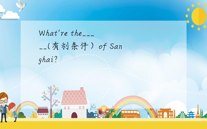 What're the_____(有利条件）of Sanghai?