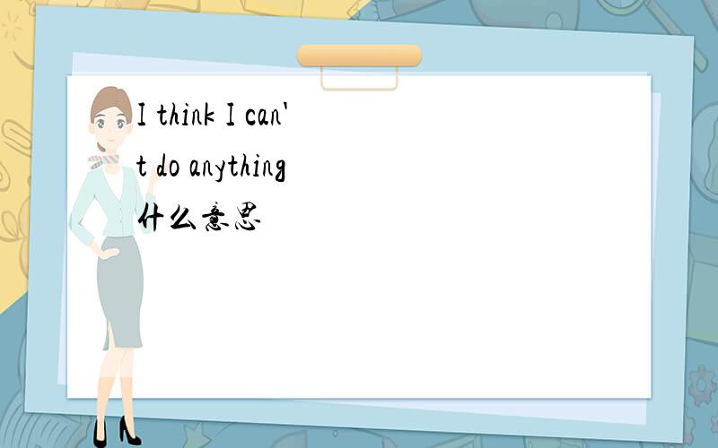 I think I can't do anything 什么意思