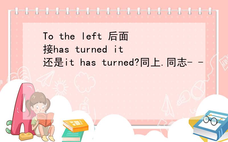 To the left 后面接has turned it还是it has turned?同上.同志- -