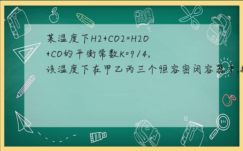 某温度下H2+CO2=H2O+CO的平衡常数K=9/4,该温度下在甲乙丙三个恒容密闭容器中,投入H2和CO2其起始浓度如下 ：起始浓度 甲 乙 丙C（H2） 0.010 0.020 0.020C（CO2）0.010 0.010 0.020（1）平衡时,乙中CO2的转化