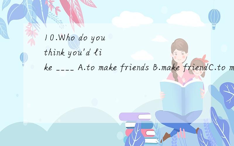 10.Who do you think you'd like ____ A.to make friends B.make friendC.to make friends with D.make friends with 正确的是