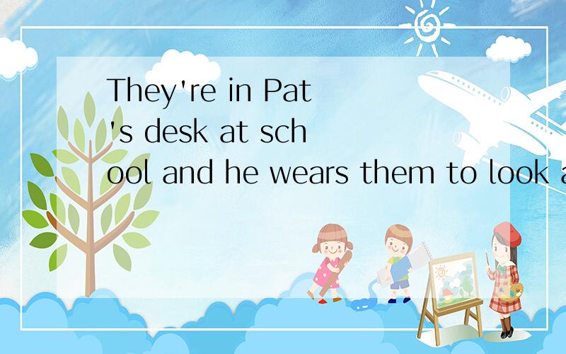 They're in Pat's desk at school and he wears them to look at the board 注意是They're  in Pat's  desk at school  and he wears them to look at the board