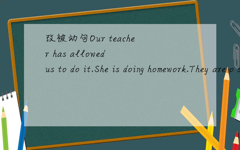 改被动句Our teacher has allowed us to do it.She is doing homework.They are o study English.