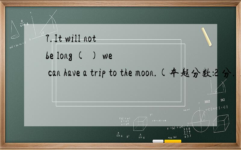 7.It will not be long ( ) we can have a trip to the moon.(本题分数：2 分.) A、 that B、 after C7.It will not be long ( ) we can have a trip to the moon.(本题分数：2 分.) A、 that B、 after C、 until D、 before