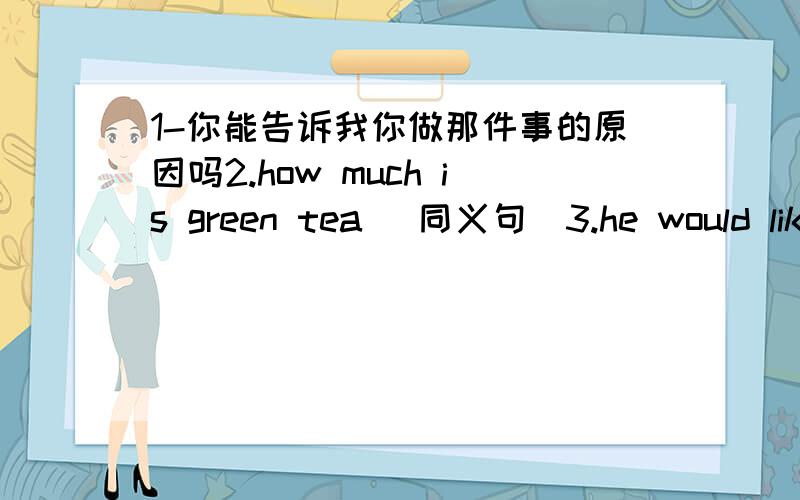 1-你能告诉我你做那件事的原因吗2.how much is green tea （同义句）3.he would like three glasses of orange juice同2