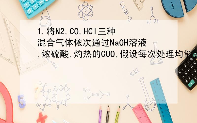 1.将N2,CO,HCl三种混合气体依次通过NaOH溶液,浓硫酸,灼热的CUO,假设每次处理均能完全反应(或吸收),则最后排出的气体是------A.N2,CO B.H2O（气体）,N2 C.N2,CO2 D.HCl,CO2.用括号中的试剂除去下列物质中