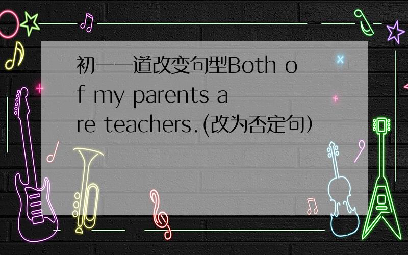 初一一道改变句型Both of my parents are teachers.(改为否定句）