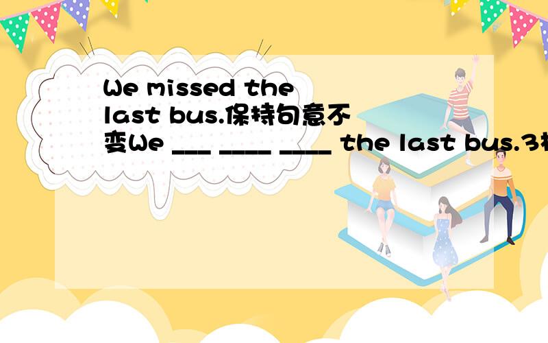 We missed the last bus.保持句意不变We ___ ____ ____ the last bus.3格哦,
